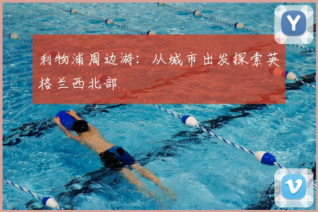 利物浦周边游：从城市出发探索英格兰西北部