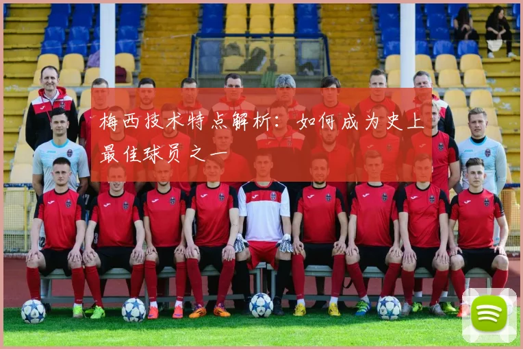 梅西技术特点解析：如何成为史上最佳球员之一