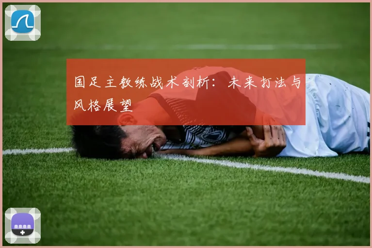国足主教练战术剖析：未来打法与风格展望