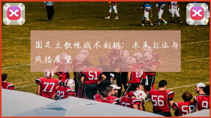 国足主教练战术剖析：未来打法与风格展望