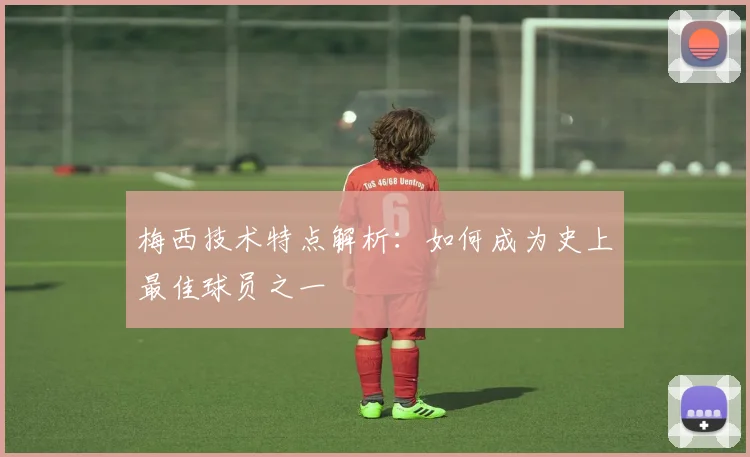 梅西技术特点解析：如何成为史上最佳球员之一
