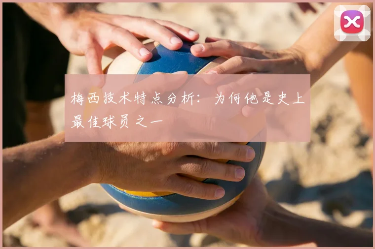 梅西技术特点分析:为何他是史上最佳球员之一