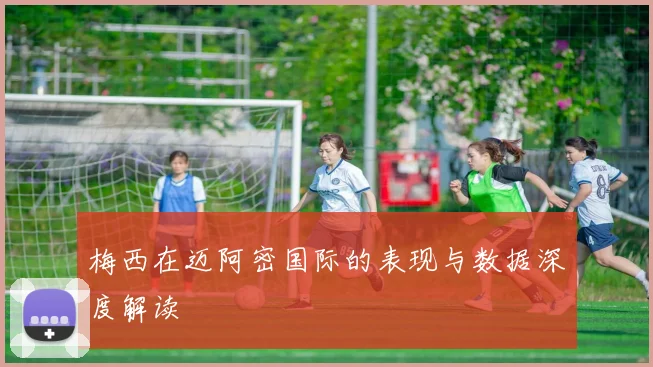 梅西在迈阿密国际的表现与数据深度解读